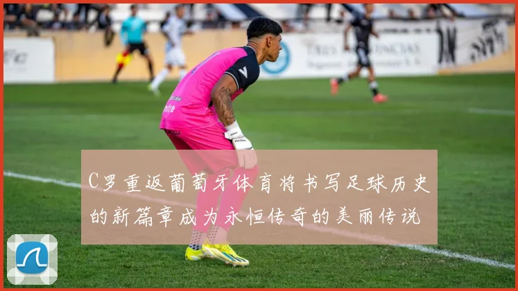 C罗重返葡萄牙体育将书写足球历史的新篇章成为永恒传奇的美丽传说
