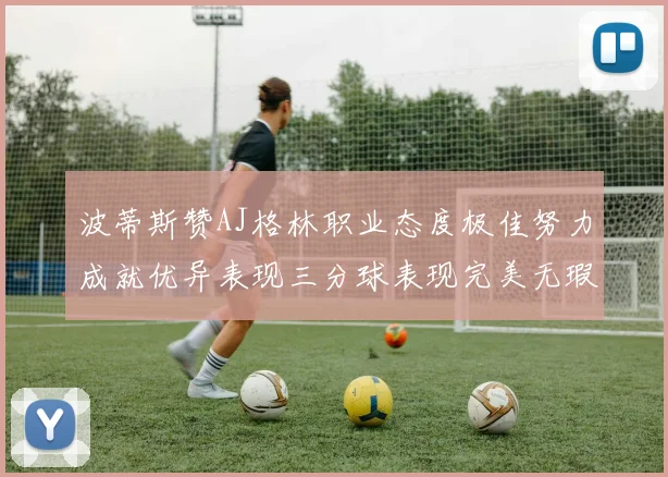 波蒂斯赞AJ格林职业态度极佳努力成就优异表现三分球表现完美无瑕