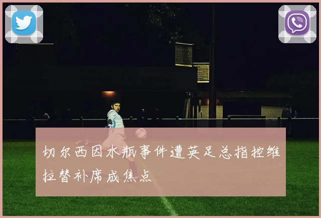 切尔西因水瓶事件遭英足总指控维拉替补席成焦点