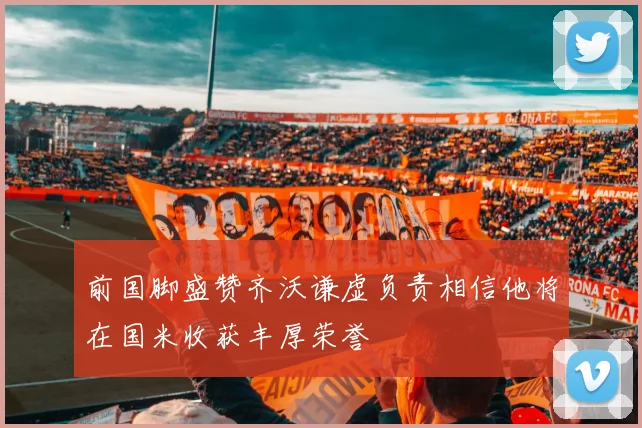前国脚盛赞齐沃谦虚负责相信他将在国米收获丰厚荣誉
