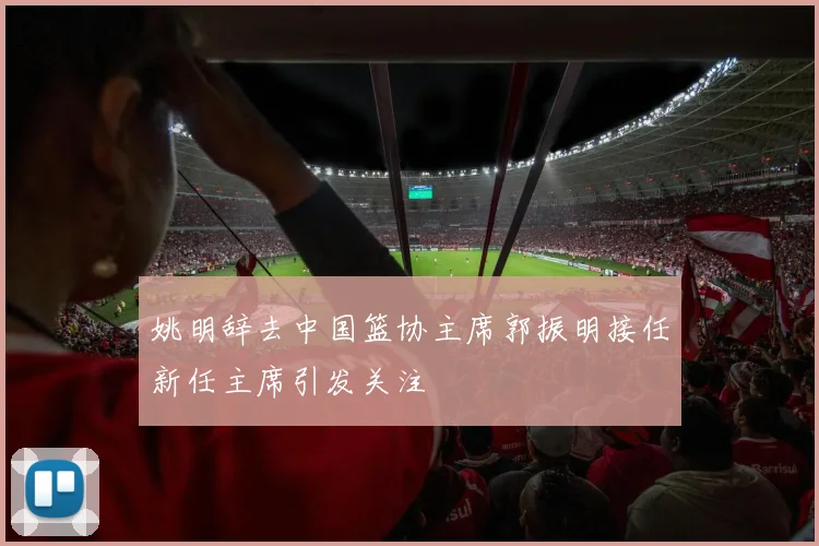 姚明辞去中国篮协主席郭振明接任新任主席引发关注