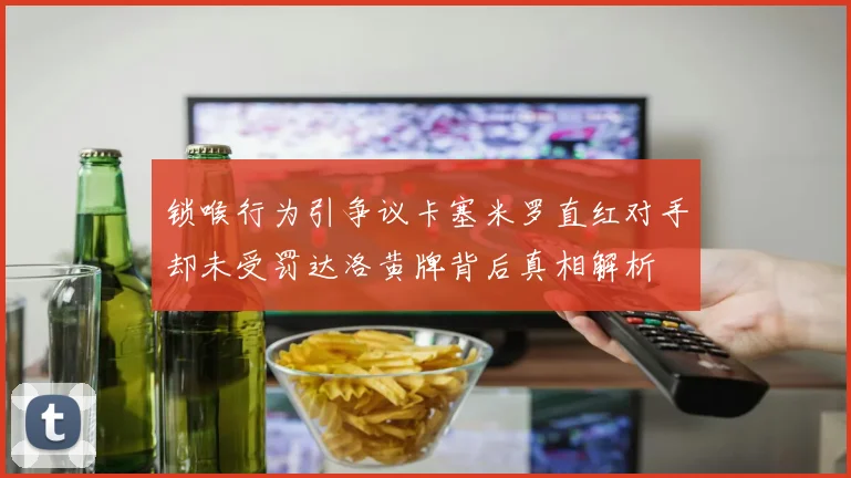 锁喉行为引争议卡塞米罗直红对手却未受罚达洛黄牌背后真相解析