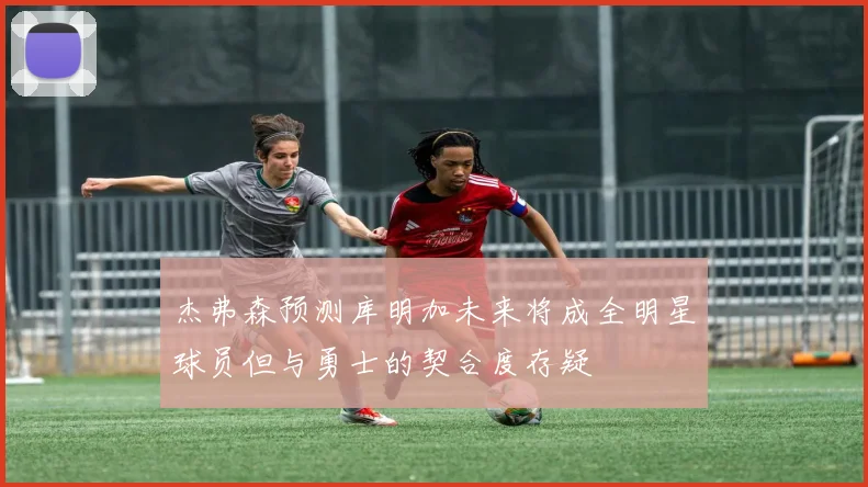 杰弗森预测库明加未来将成全明星球员但与勇士的契合度存疑