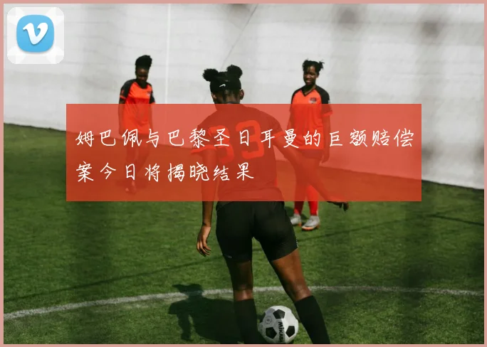 姆巴佩与巴黎圣日耳曼的巨额赔偿案今日将揭晓结果
