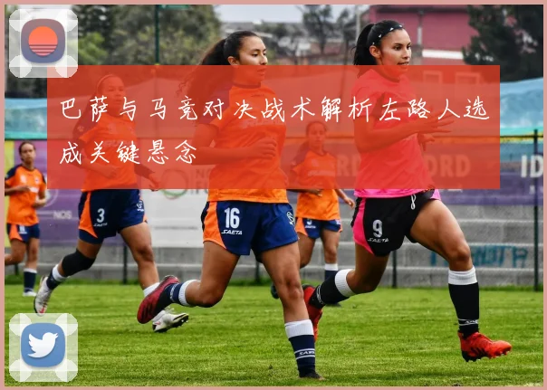 巴萨与马竞对决战术解析左路人选成关键悬念