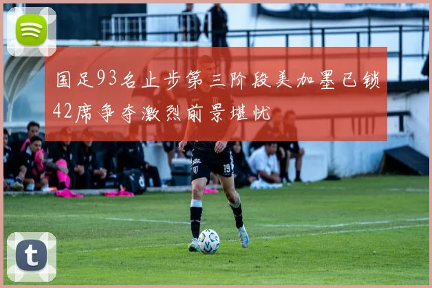 国足93名止步第三阶段美加墨已锁42席争夺激烈前景堪忧