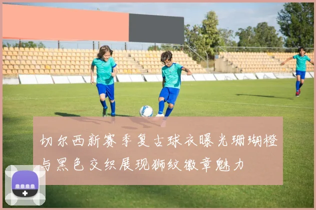 切尔西新赛季复古球衣曝光珊瑚橙与黑色交织展现狮纹徽章魅力