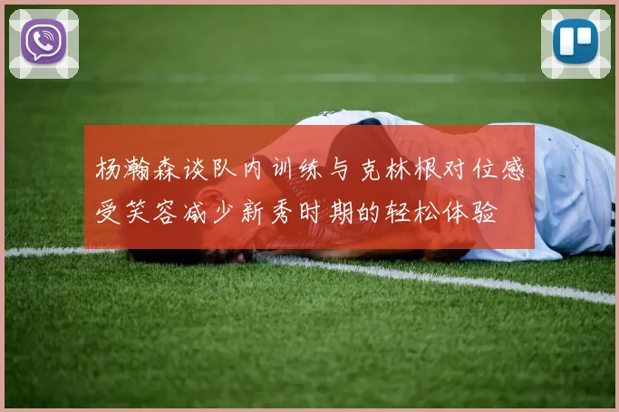 杨瀚森谈队内训练与克林根对位感受笑容减少新秀时期的轻松体验