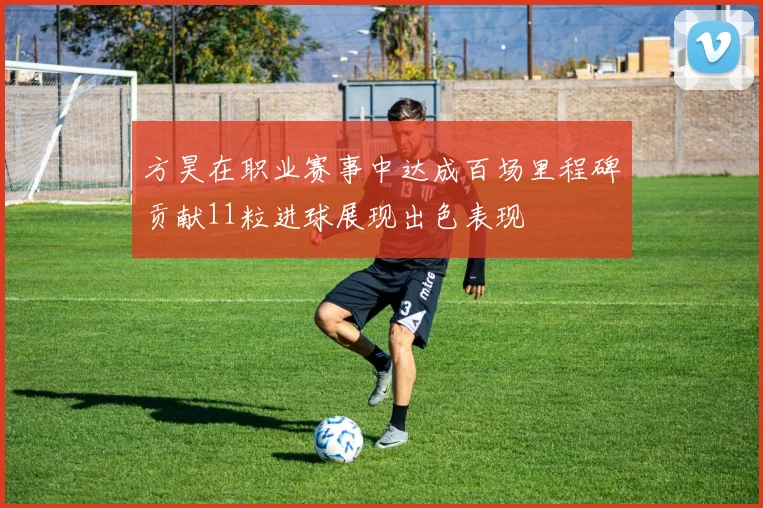 方昊在职业赛事中达成百场里程碑贡献11粒进球展现出色表现
