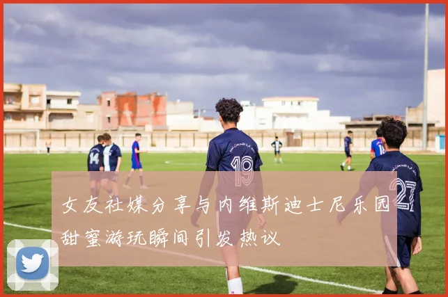 女友社媒分享与内维斯迪士尼乐园甜蜜游玩瞬间引发热议