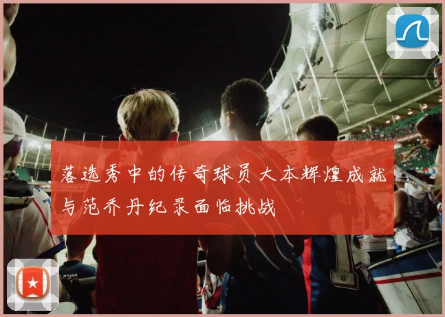 落选秀中的传奇球员大本辉煌成就与范乔丹纪录面临挑战