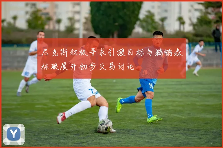 尼克斯积极寻求引援目标与鹈鹕森林狼展开初步交易讨论