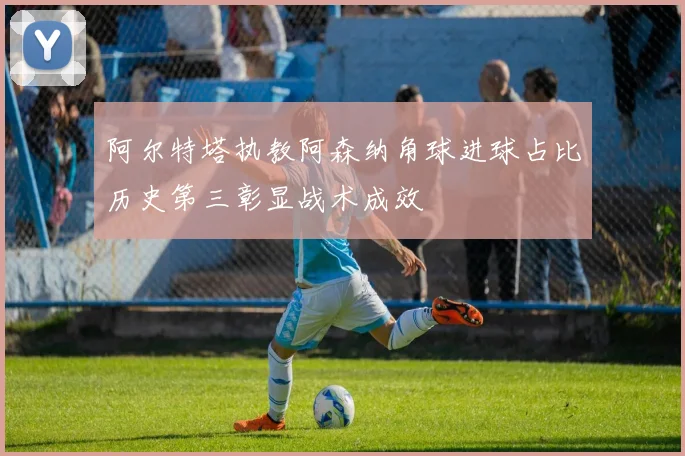 阿尔特塔执教阿森纳角球进球占比历史第三彰显战术成效