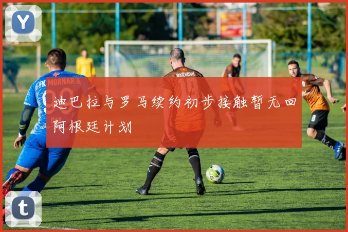 迪巴拉与罗马续约初步接触暂无回阿根廷计划