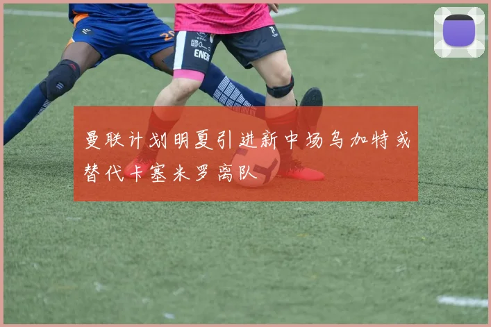 曼联计划明夏引进新中场乌加特或替代卡塞米罗离队