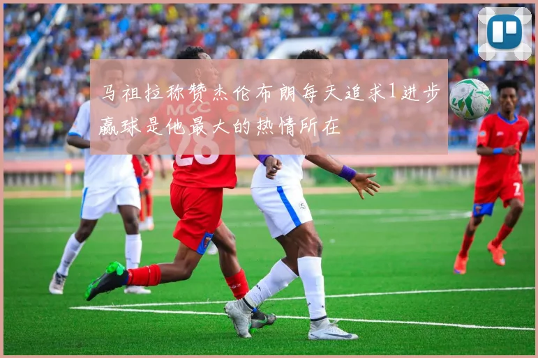 马祖拉称赞杰伦布朗每天追求1进步赢球是他最大的热情所在