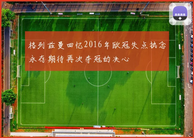 格列兹曼回忆2016年欧冠失点执念永存期待再次夺冠的决心