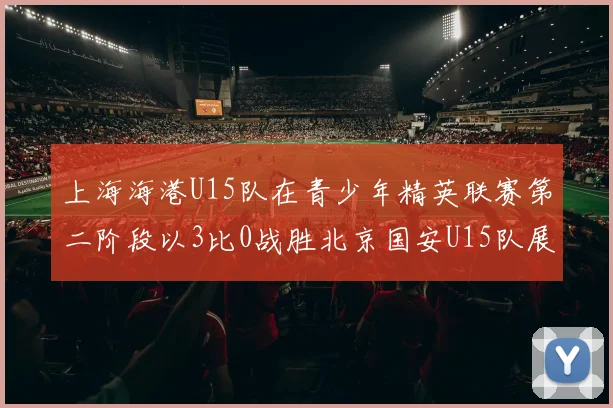 上海海港U15队在青少年精英联赛第二阶段以3比0战胜北京国安U15队展现强劲实力