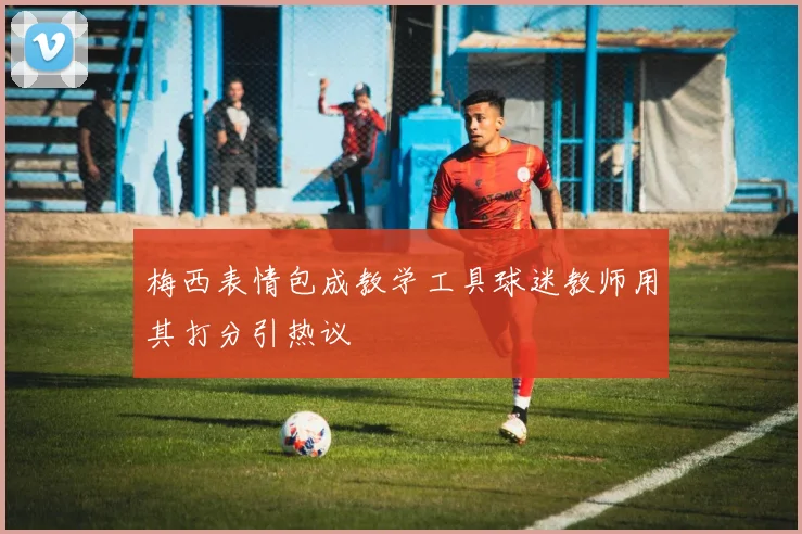 梅西表情包成教学工具球迷教师用其打分引热议