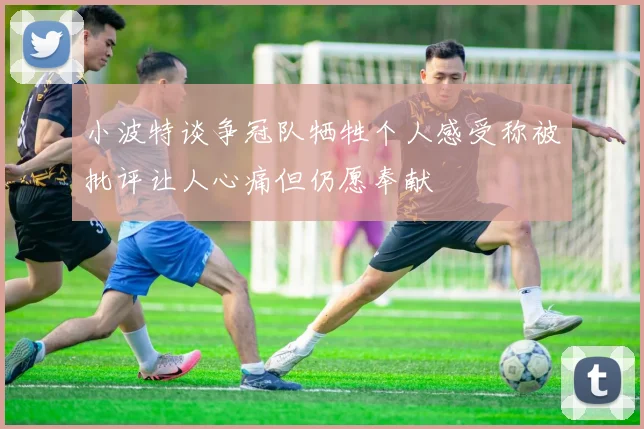 小波特谈争冠队牺牲个人感受称被批评让人心痛但仍愿奉献