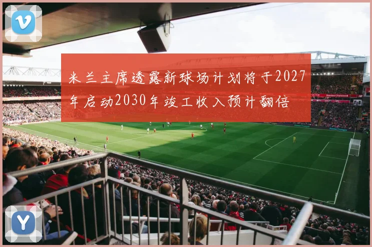 米兰主席透露新球场计划将于2027年启动2030年竣工收入预计翻倍