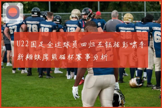 U22国足全运球员回归王钰栋彭啸李新翔缺席熊猫杯赛事分析