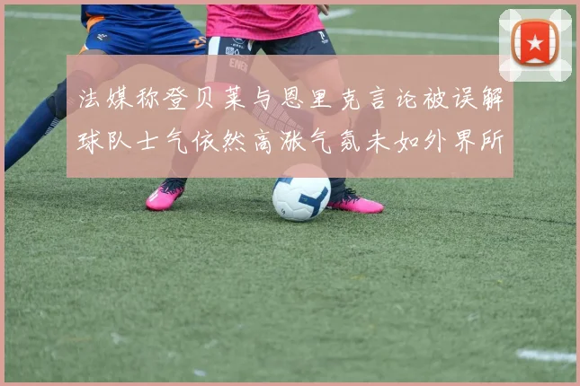 法媒称登贝莱与恩里克言论被误解球队士气依然高涨气氛未如外界所想紧张